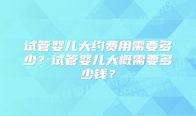 试管婴儿大约费用需要多少?试管婴儿大概需要多少钱?