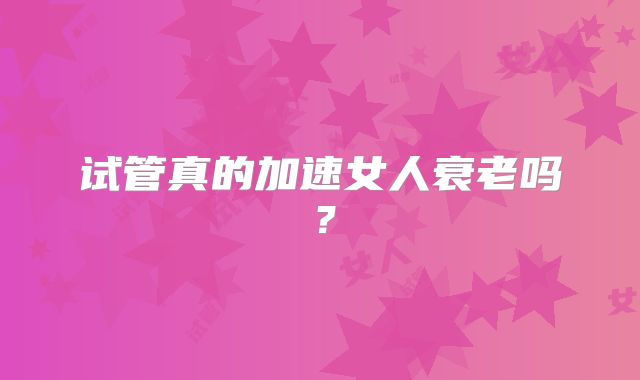 试管真的加速女人衰老吗?