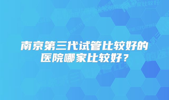 南京第三代试管比较好的医院哪家比较好?