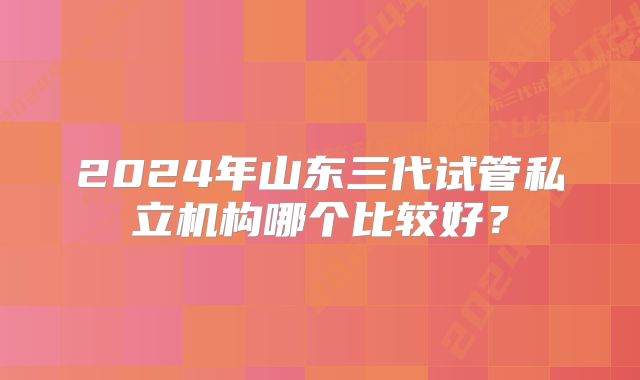 2024年山东三代试管私立机构哪个比较好?