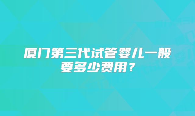 厦门第三代试管婴儿一般要多少费用?