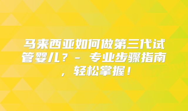 马来西亚如何做第三代试管婴儿?- 专业步骤指南,轻松掌握!