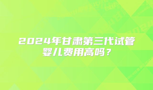 2024年甘肃第三代试管婴儿费用高吗?