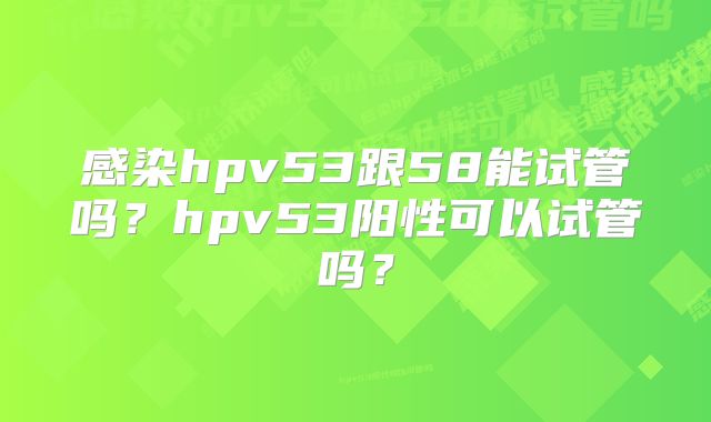 感染hpv53跟58能试管吗?hpv53阳性可以试管吗?
