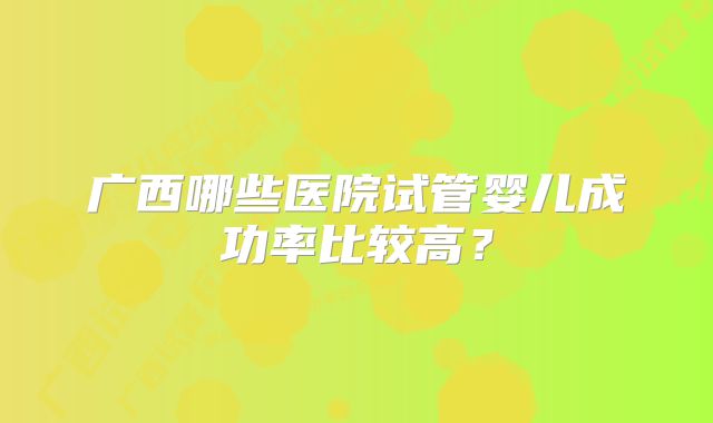 广西哪些医院试管婴儿成功率比较高?