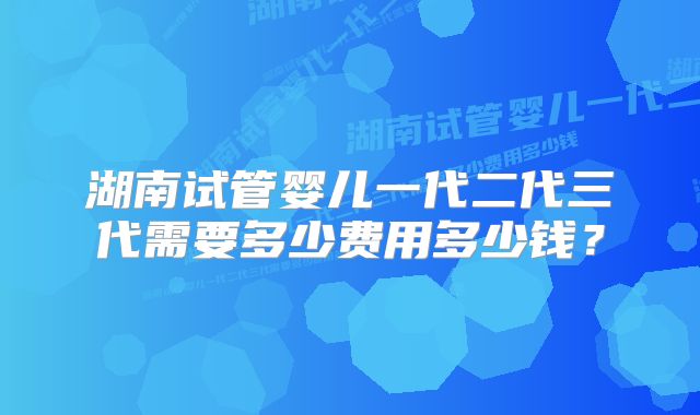 湖南试管婴儿一代二代三代需要多少费用多少钱?