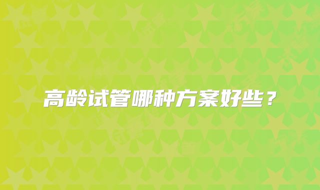 高龄试管哪种方案好些?