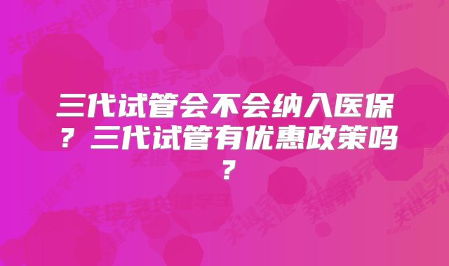三代试管会不会纳入医保?三代试管有优惠政策吗?