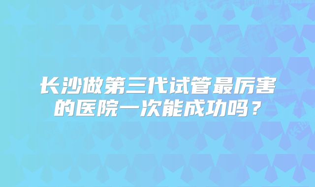 长沙做第三代试管最厉害的医院一次能成功吗?