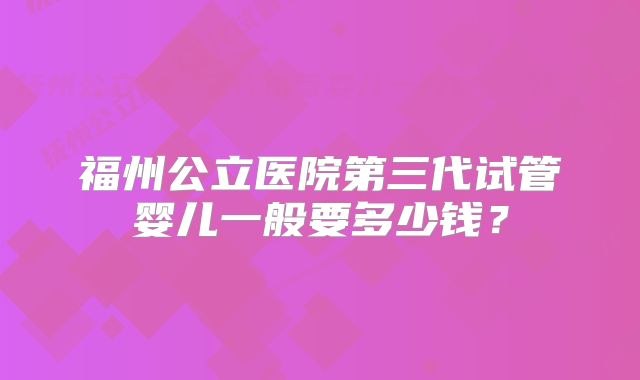 福州公立医院第三代试管婴儿一般要多少钱?
