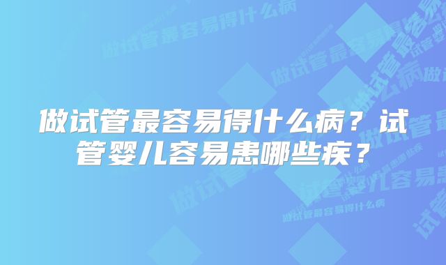 做试管最容易得什么病?试管婴儿容易患哪些疾?