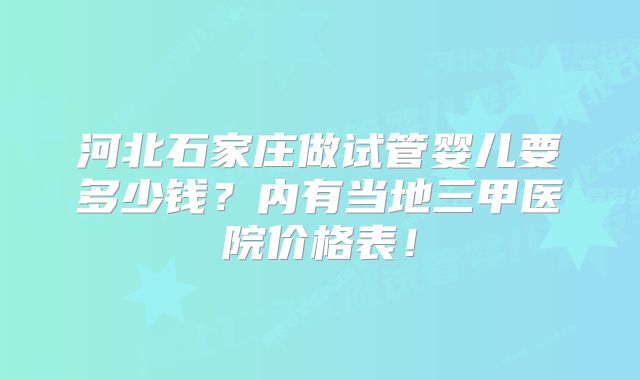 河北石家庄做试管婴儿要多少钱?内有当地三甲医院价格表!