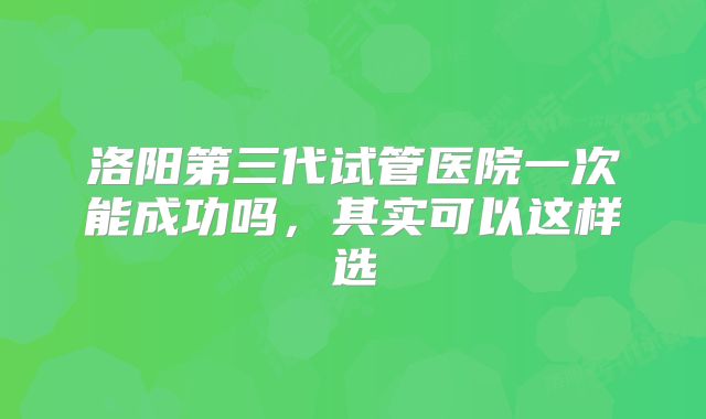洛阳第三代试管医院一次能成功吗,其实可以这样选