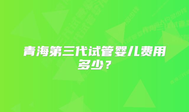 青海第三代试管婴儿费用多少?