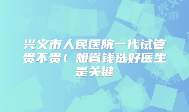 兴义市人民医院一代试管贵不贵!想省钱选好医生是关键