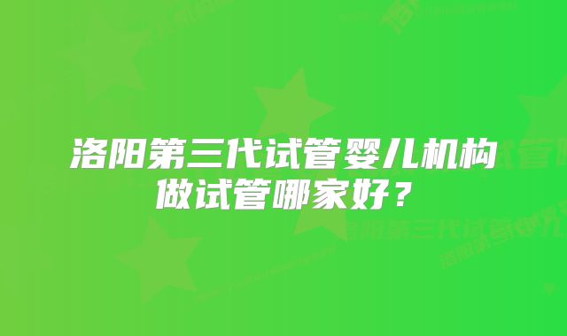 洛阳第三代试管婴儿机构做试管哪家好?