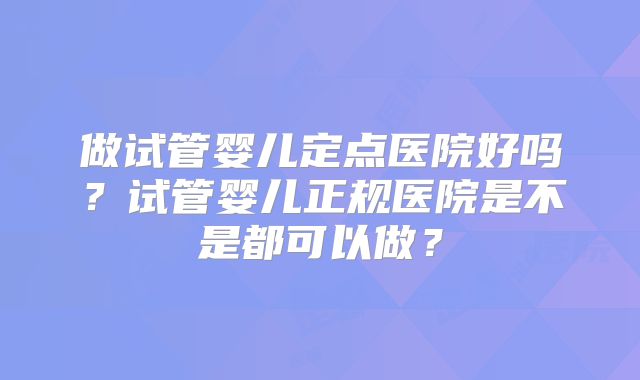 做试管婴儿定点医院好吗?试管婴儿正规医院是不是都可以做?