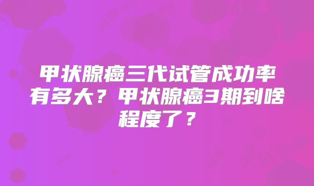 甲状腺癌三代试管成功率有多大?甲状腺癌3期到啥程度了?