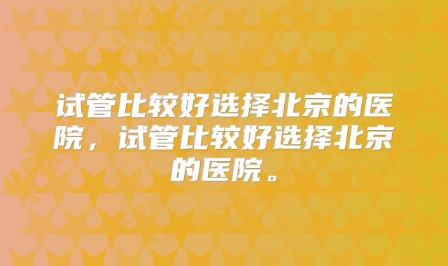 试管比较好选择北京的医院,试管比较好选择北京的医院。