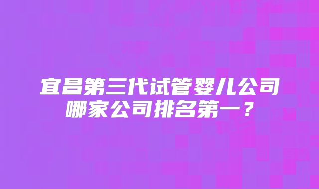 宜昌第三代试管婴儿公司哪家公司排名第一?