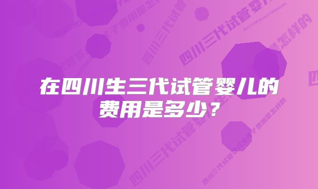 在四川生三代试管婴儿的费用是多少?