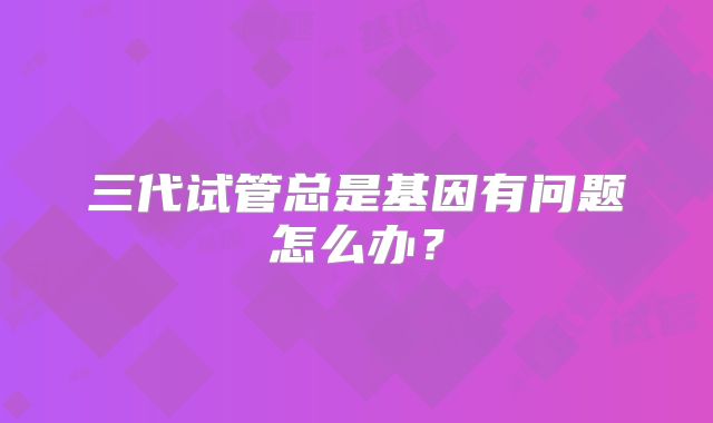 三代试管总是基因有问题怎么办?