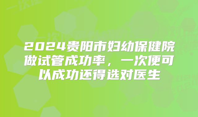 2024贵阳市妇幼保健院做试管成功率,一次便可以成功还得选对医生