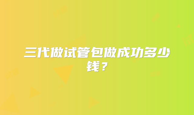 三代做试管包做成功多少钱?