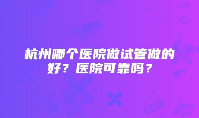 杭州哪个医院做试管做的好?医院可靠吗?