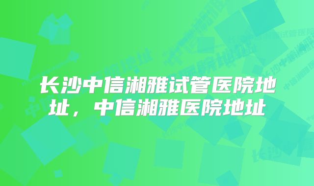 长沙中信湘雅试管医院地址,中信湘雅医院地址