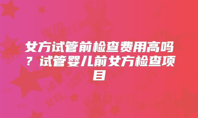 女方试管前检查费用高吗?试管婴儿前女方检查项目