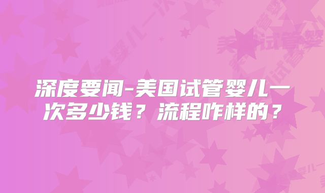 深度要闻-美国试管婴儿一次多少钱?流程咋样的?