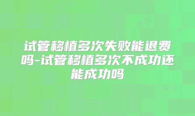 试管移植多次失败能退费吗-试管移植多次不成功还能成功吗