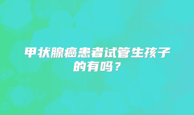 甲状腺癌患者试管生孩子的有吗?