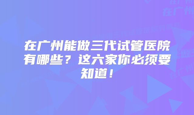 在广州能做三代试管医院有哪些?这六家你必须要知道!