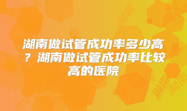 湖南做试管成功率多少高?湖南做试管成功率比较高的医院