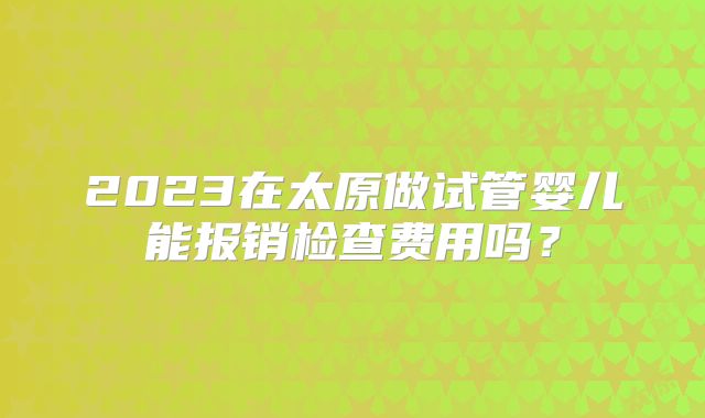 2023在太原做试管婴儿能报销检查费用吗?