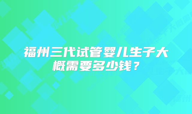福州三代试管婴儿生子大概需要多少钱?