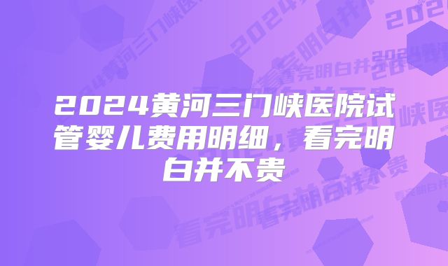 2024黄河三门峡医院试管婴儿费用明细,看完明白并不贵