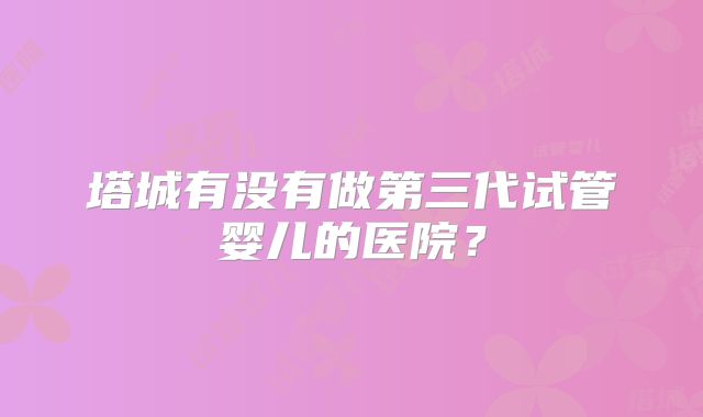 塔城有没有做第三代试管婴儿的医院?