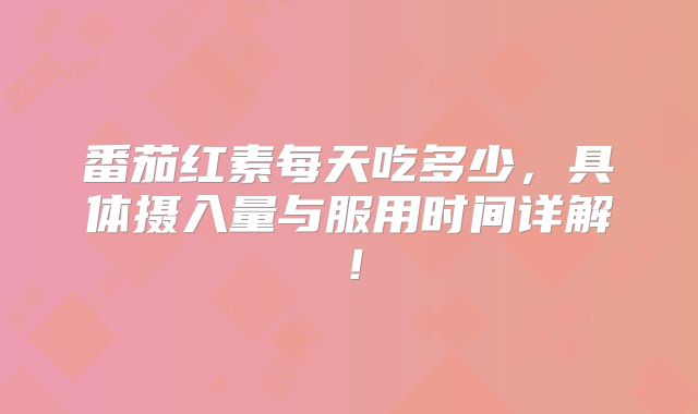 番茄红素每天吃多少,具体摄入量与服用时间详解!