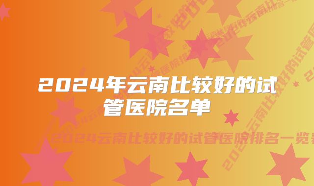 2024年云南比较好的试管医院名单