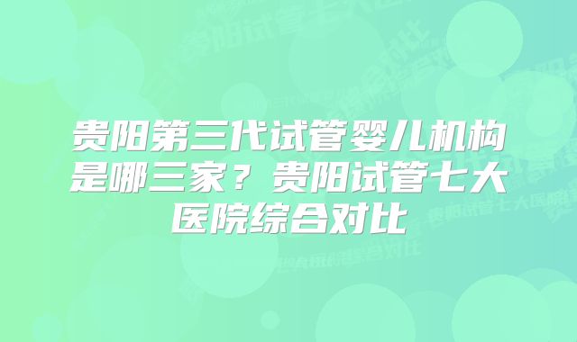 贵阳第三代试管婴儿机构是哪三家?贵阳试管七大医院综合对比
