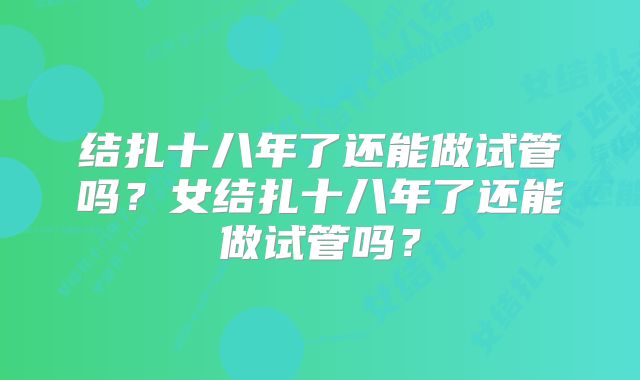 结扎十八年了还能做试管吗?女结扎十八年了还能做试管吗?