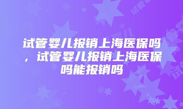 试管婴儿报销上海医保吗,试管婴儿报销上海医保吗能报销吗
