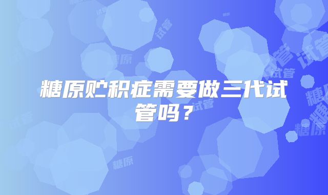 糖原贮积症需要做三代试管吗?
