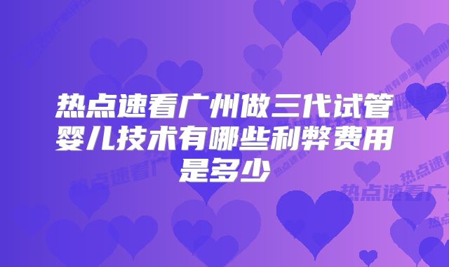 热点速看广州做三代试管婴儿技术有哪些利弊费用是多少