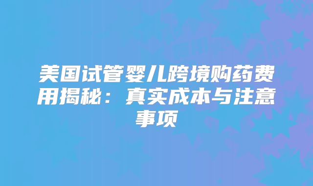 美国试管婴儿跨境购药费用揭秘：真实成本与注意事项