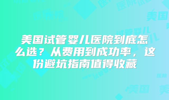 美国试管婴儿医院到底怎么选？从费用到成功率，这份避坑指南值得收藏