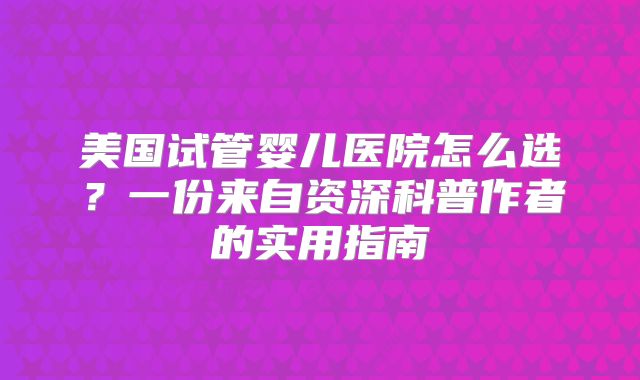 美国试管婴儿医院怎么选？一份来自资深科普作者的实用指南